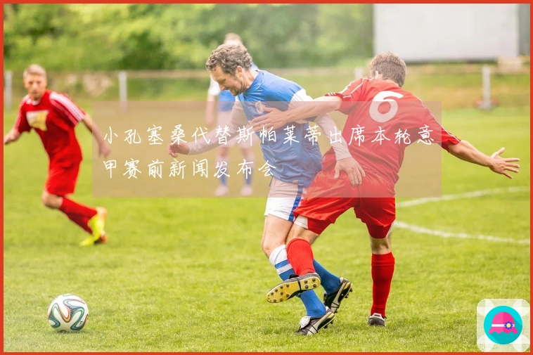 小孔塞桑代替斯帕莱蒂出席本轮意甲赛前新闻发布会