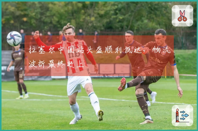 拉塞尔中国站头盔顺利抵达，物流波折最终赶上