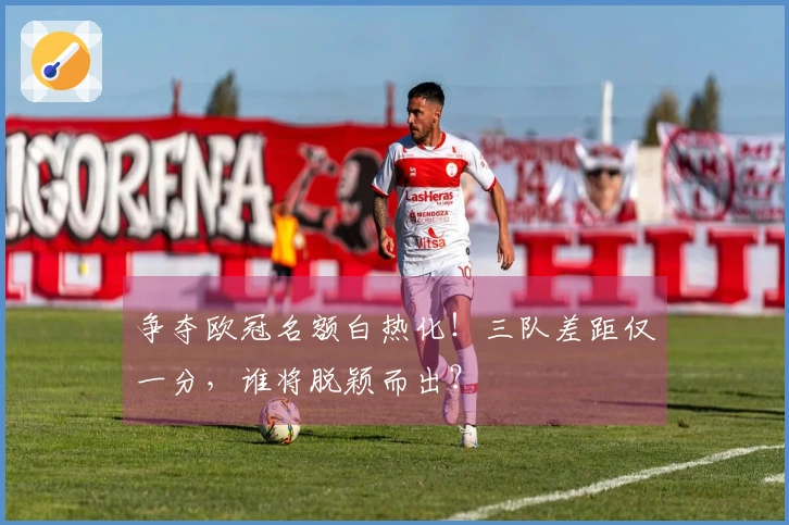 争夺欧冠名额白热化！三队差距仅一分，谁将脱颖而出？