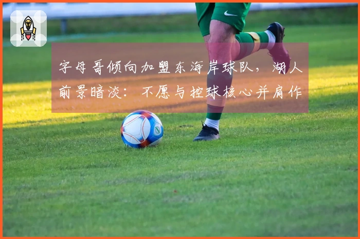 字母哥倾向加盟东海岸球队，湖人前景暗淡：不愿与控球核心并肩作战