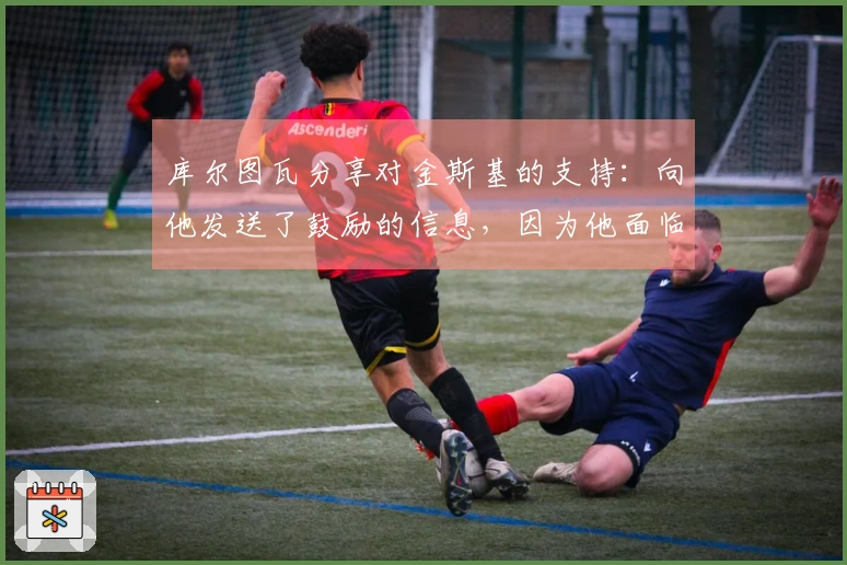 库尔图瓦分享对金斯基的支持：向他发送了鼓励的信息，因为他面临挑战