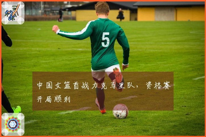 中国女篮首战力克马里队，资格赛开局顺利