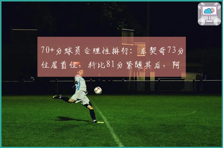 70+分球员合理性排行：东契奇73分位居首位，科比81分紧随其后，阿德巴约83分排第11位