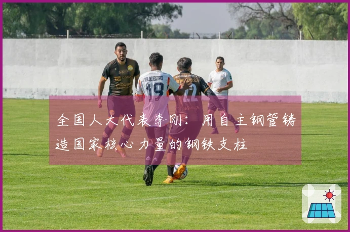 全国人大代表李刚：用自主钢管铸造国家核心力量的钢铁支柱