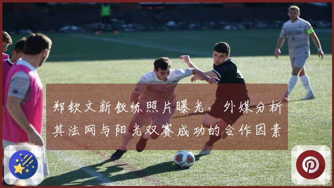 郑钦文新教练照片曝光，外媒分析其法网与阳光双赛成功的合作因素