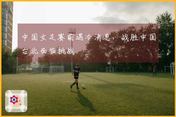 中国女足赛前遇冷消息，战胜中国台北面临挑战