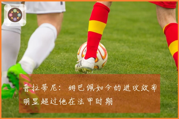 普拉蒂尼：姆巴佩如今的进攻效率明显超过他在法甲时期