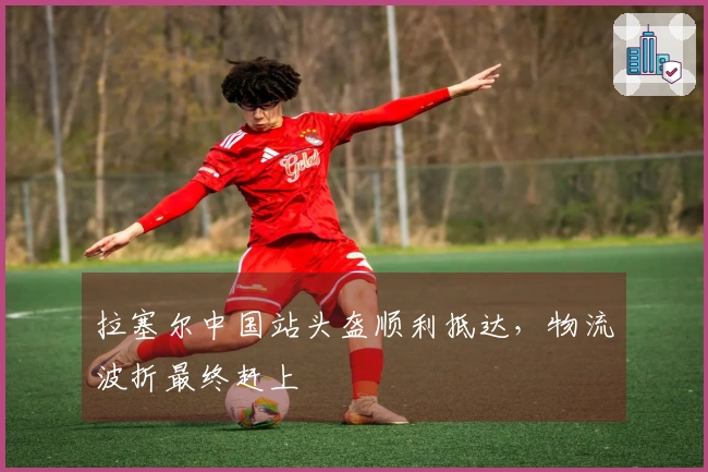 拉塞尔中国站头盔顺利抵达，物流波折最终赶上