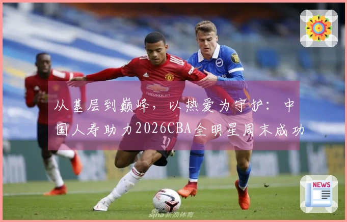 从基层到巅峰，以热爱为守护：中国人寿助力2026CBA全明星周末成功举办