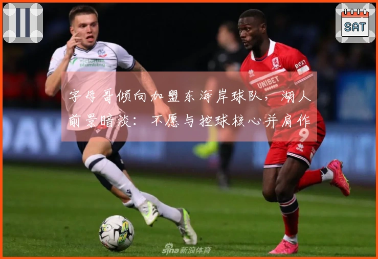 字母哥倾向加盟东海岸球队，湖人前景暗淡：不愿与控球核心并肩作战