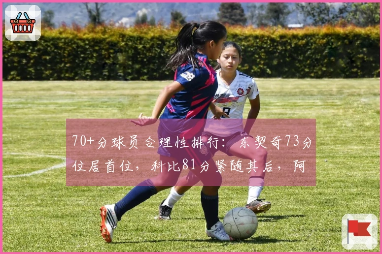 70+分球员合理性排行：东契奇73分位居首位，科比81分紧随其后，阿德巴约83分排第11位